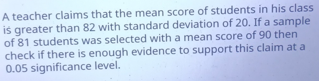 A teacher claims that the mean score of students in his class 
is greater than 82 with standard deviation of 20. If a sample 
of 81 students was selected with a mean score of 90 then 
check if there is enough evidence to support this claim at a
0.05 significance level.