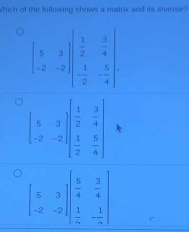 Which of the following shows a matrix and its inverse?
beginbmatrix 5&3 -2&-2endbmatrix beginbmatrix  1/2 & 3/4   1/2 &- 5/4 endbmatrix
beginbmatrix 5&3 -2&-2endbmatrix beginbmatrix  1/2 & 3/4   1/2 & 5/4 endbmatrix
beginbmatrix 5&3 -2&-2endbmatrix beginbmatrix  5/4 & 3/4   1/n &- 1/n endbmatrix