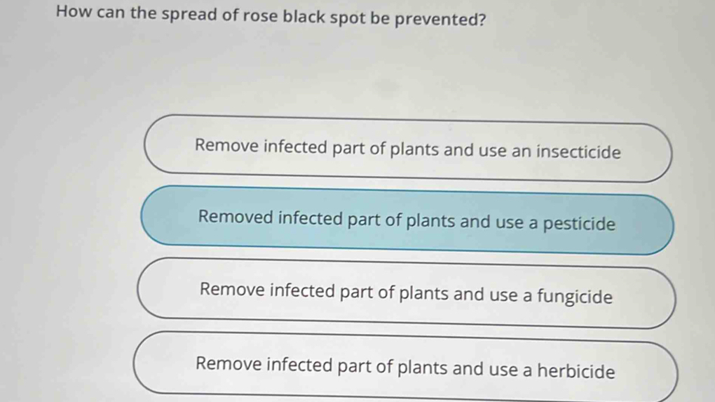 How can the spread of rose black spot be prevented?
Remove infected part of plants and use an insecticide
Removed infected part of plants and use a pesticide
Remove infected part of plants and use a fungicide
Remove infected part of plants and use a herbicide