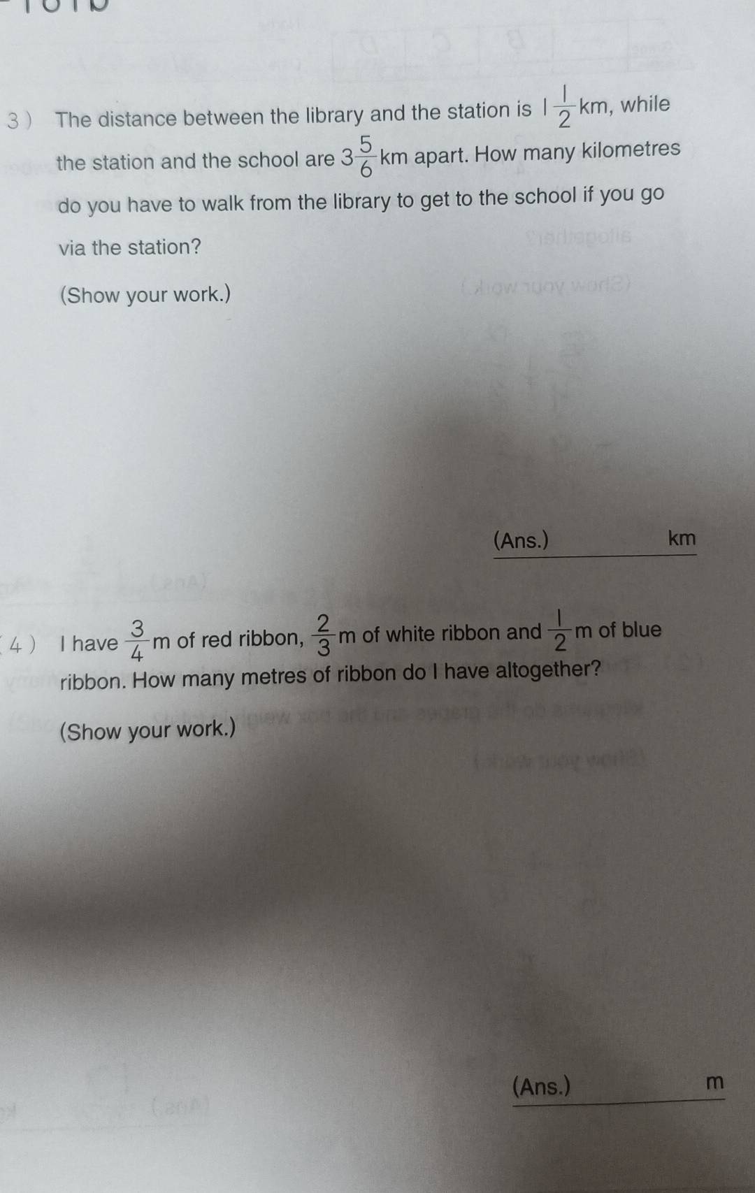 3  The distance between the library and the station is 1 1/2 km , while 
the station and the school are 3 5/6 km apart. How many kilometres
do you have to walk from the library to get to the school if you go 
via the station? 
(Show your work.) 
(Ans.) km
4 I have  3/4 m of red ribbon,  2/3 m of white ribbon and  1/2 m of blue 
ribbon. How many metres of ribbon do I have altogether? 
(Show your work.) 
_ 
(Ans.) m