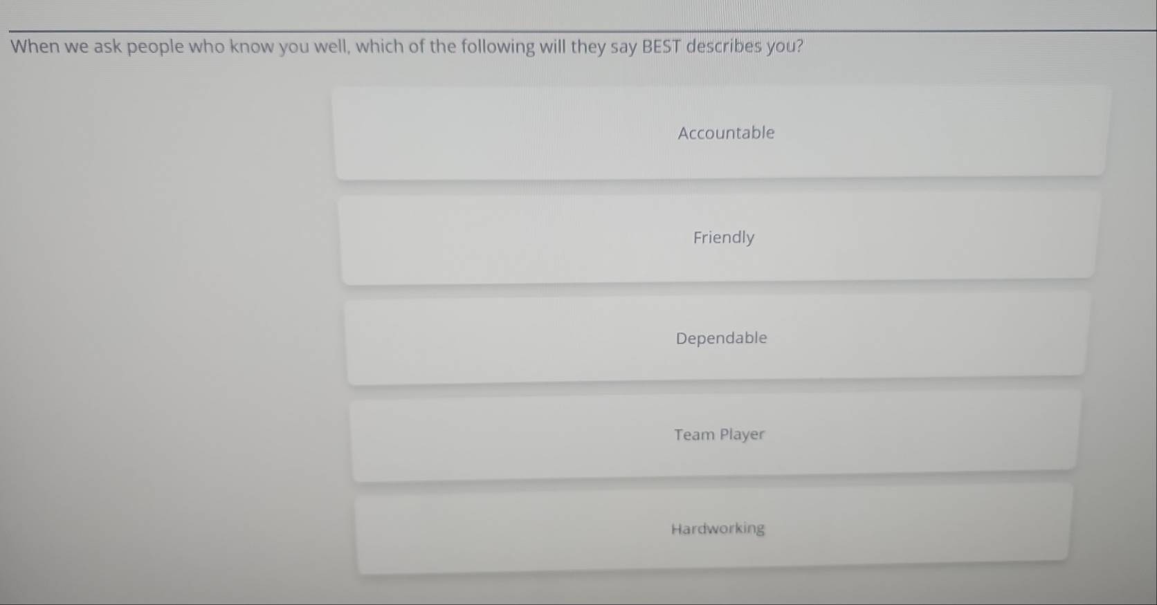 When we ask people who know you well, which of the following will they say BEST describes you?
Accountable
Friendly
Dependable
Team Player
Hardworking