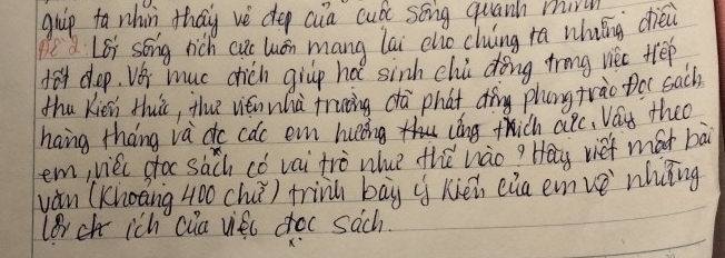 guip to nhin thay vè dep cua cuó song quanh mir 
Pe Lei song rich cus huán mang lai cho cluing ra whiáng dièi 
dodep. Vei muc chich givp hot sinh chi dong trng viec tee 
thu Kin thuic, the vién whà fruing dà phat dìng phangtrào to sach) 
hang thang va do cac en huing cong thich alc, Vay theo 
em, viec ctoc sach có vai trò nhue thǔ hào? Hay vief mát bài 
vǎn (Khoang 400 chu) trink bāy hién eia emve nhǐng 
lerch ich cia vieu croc sach. 
X