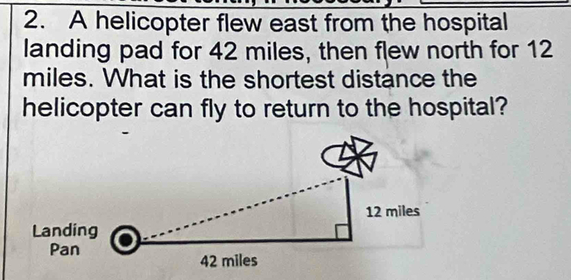 A helicopter flew east from the hospital 
landing pad for 42 miles, then flew north for 12
miles. What is the shortest distance the 
helicopter can fly to return to the hospital?