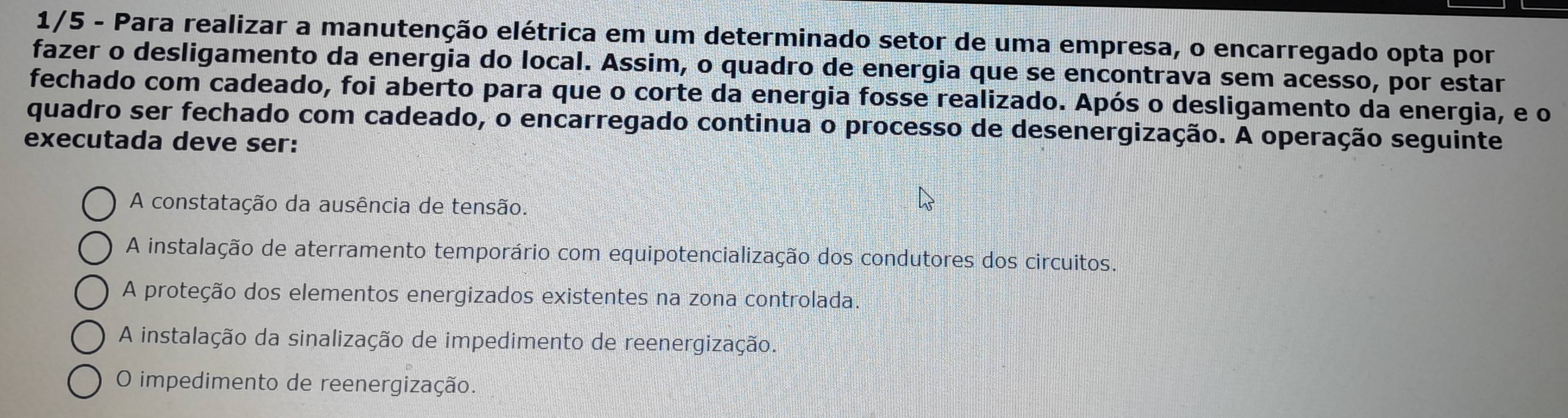 1/5 - Para realizar a manutenção elétrica em um determinado setor de uma empresa, o encarregado opta por
fazer o desligamento da energia do local. Assim, o quadro de energia que se encontrava sem acesso, por estar
fechado com cadeado, foi aberto para que o corte da energia fosse realizado. Após o desligamento da energia, e o
quadro ser fechado com cadeado, o encarregado continua o processo de desenergização. A operação seguinte
executada deve ser:
A constatação da ausência de tensão.
A instalação de aterramento temporário com equipotencialização dos condutores dos circuitos.
A proteção dos elementos energizados existentes na zona controlada.
A instalação da sinalização de impedimento de reenergização.
O impedimento de reenergização.