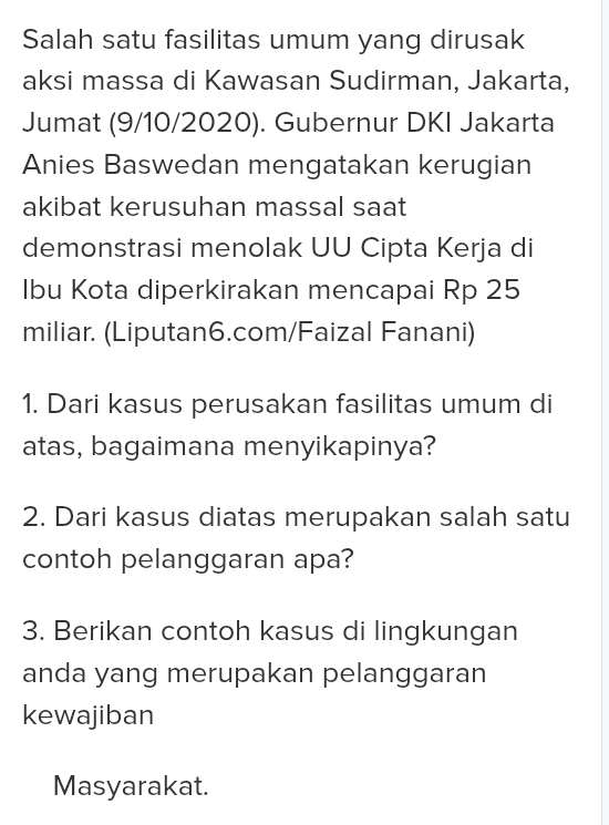 Salah satu fasilitas umum yang dirusak 
aksi massa di Kawasan Sudirman, Jakarta, 
Jumat (9/10/2020). Gubernur DKI Jakarta 
Anies Baswedan mengatakan kerugian 
akibat kerusuhan massal saat 
demonstrasi menolak UU Cipta Kerja di 
Ibu Kota diperkirakan mencapai Rp 25
miliar. (Liputan6.com/Faizal Fanani) 
1. Dari kasus perusakan fasilitas umum di 
atas, bagaimana menyikapinya? 
2. Dari kasus diatas merupakan salah satu 
contoh pelanggaran apa? 
3. Berikan contoh kasus di lingkungan 
anda yang merupakan pelanggaran 
kewajiban 
Masyarakat.