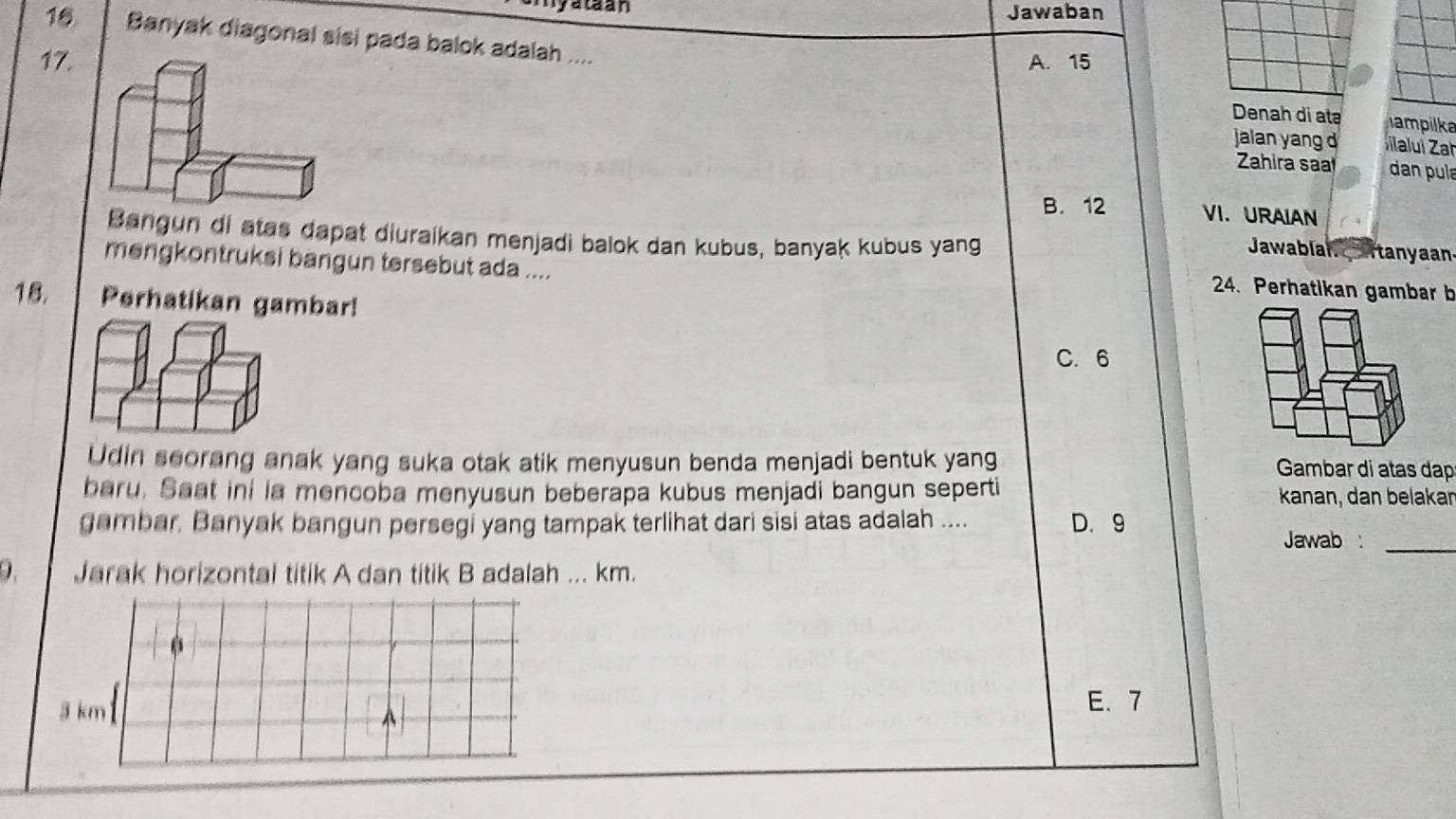 rataan Jawaban
16 Banyak diagonal sisi pada balok adalah ....
17. A. 15
Denah di atə ampilka
jalan yang 
Zahira saa dan pula
B. 12 VI. URAIAN
Bangun di atas dapat diuraikan menjadi balok dan kubus, banyak kubus yang
Jawablan tanyaan
mengkontruksi bangun tersebut ada ....
24. Perhatikan gambar b
18. Perhatikan gambar!
C. 6
Udin seorang anak yang suka otak atik menyusun benda menjadi bentuk yang Gambar di atas dạp
baru. Saat ini ia mencoba menyusun beberapa kubus menjadi bangun seperti kanan, dan belakan
_
gambar, Banyak bangun persegi yang tampak terlihat dari sisi atas adalah .... D. 9 Jawab :
9. Jarak horizontal titik A dan titik B adalah ... km.
3 km ^
E. 7