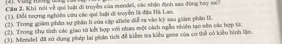 (4). Vùng tương dổng c 
Câu 2. Khi nói về qui luật di truyền của mendel, các nhận định sau đúng hay sai?
(1). Đối tượng nghiên cứu các qui luật di truyền là đậu Hà Lan.
(2). Trong giảm phân sự phân li của cặp allele diễ ra vào kỳ sau giảm phân II.
(2). Trong thụ tinh các giao tử kết hợp với nhau một cách ngẫu nhiên tạo nên các hợp tử.
(3). Mendel đã sử dụng phép lai phân tích đề kiểm tra kiểu gene của cơ thể có kiểu hình lặn.