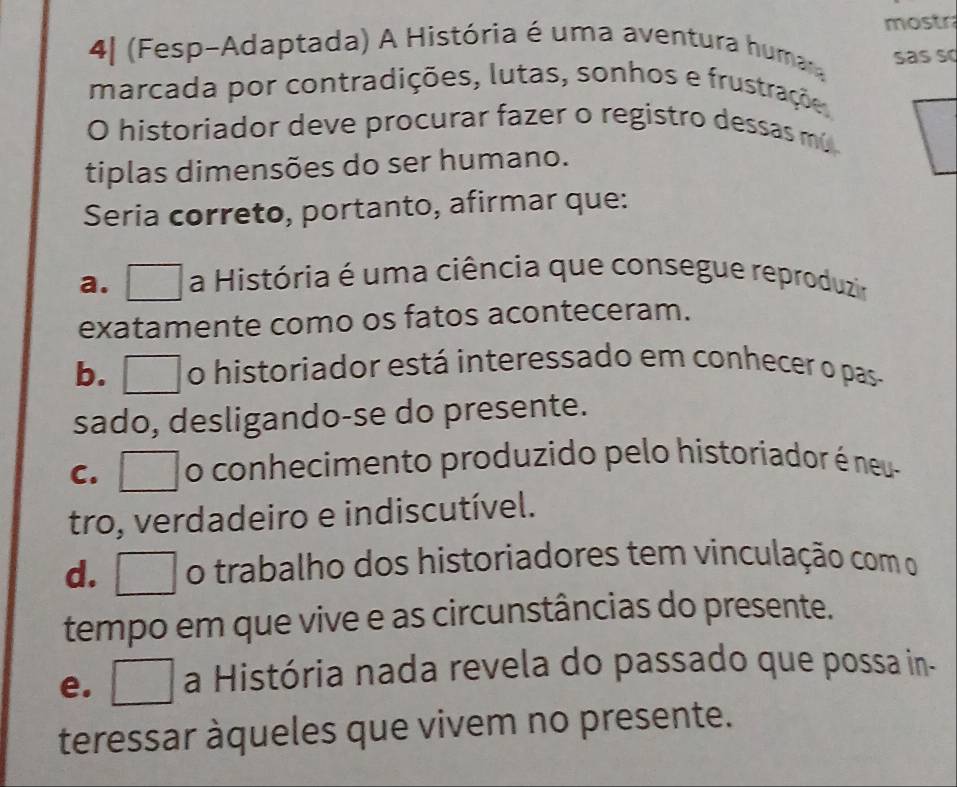 mostr
41 (Fesp-Adaptada) A História é uma aventura humara
sas s
marcada por contradições, lutas, sonhos e frustrações
O historiador deve procurar fazer o registro dessas mó
tiplas dimensões do ser humano.
Seria correto, portanto, afirmar que:
a. □ a História é uma ciência que consegue reproduzir
exatamente como os fatos aconteceram.
b. □ o historiador está interessado em conhecer o pas
sado, desligando-se do presente.
c. □ o conhecimento produzido pelo historiador é neu-
tro, verdadeiro e indiscutível.
d.___ o trabalho dos historiadores tem vinculação com o
tempo em que vive e as circunstâncias do presente.
e. □ a História nada revela do passado que possa in-
teressar àqueles que vivem no presente.