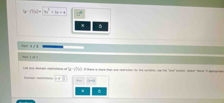 (g-f)(x)=|5x^2+3x+4
× 5
Part: 1 / 2
Part 2 of 2
List any domain restrictions of (g-f)(x). If there is more than one restriction for the variable, use the "and" button. Select "None" if appropriate
Domain restrictions: x!= 11 None D=∠ □
×