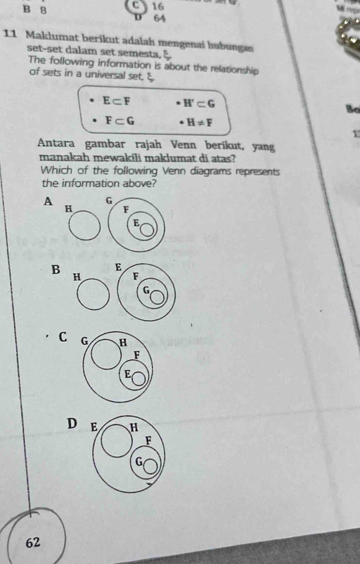 B 8 C 16
D 64
11 Maklumat berikut adalah mengenaí hubungan
set-set dalam set semesta,
The following information is about the relationship
of sets in a universal set,
E⊂ F H'⊂ G
Bo
F⊂ G H!= F
1
Antara gambar rajah Venn berikut, yang
manakah mewakili maklumat di atas?
Which of the following Venn diagrams represents
the information above?
A
H
B
C
D
62