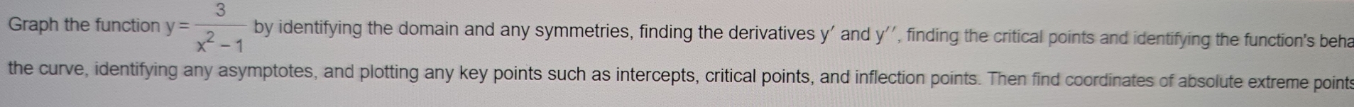 Graph the function y= 3/x^2-1  by identifying the domain and any symmetries, finding the derivatives y ' and y'' , finding the critical points and identifying the function's beha 
the curve, identifying any asymptotes, and plotting any key points such as intercepts, critical points, and inflection points. Then find coordinates of absolute extreme points