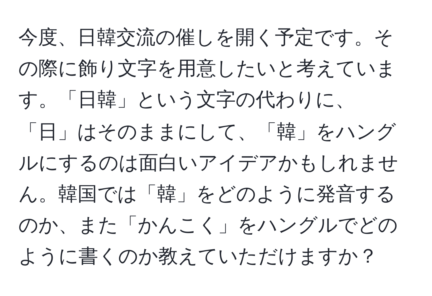 今度、日韓交流の催しを開く予定です。その際に飾り文字を用意したいと考えています。「日韓」という文字の代わりに、「日」はそのままにして、「韓」をハングルにするのは面白いアイデアかもしれません。韓国では「韓」をどのように発音するのか、また「かんこく」をハングルでどのように書くのか教えていただけますか？