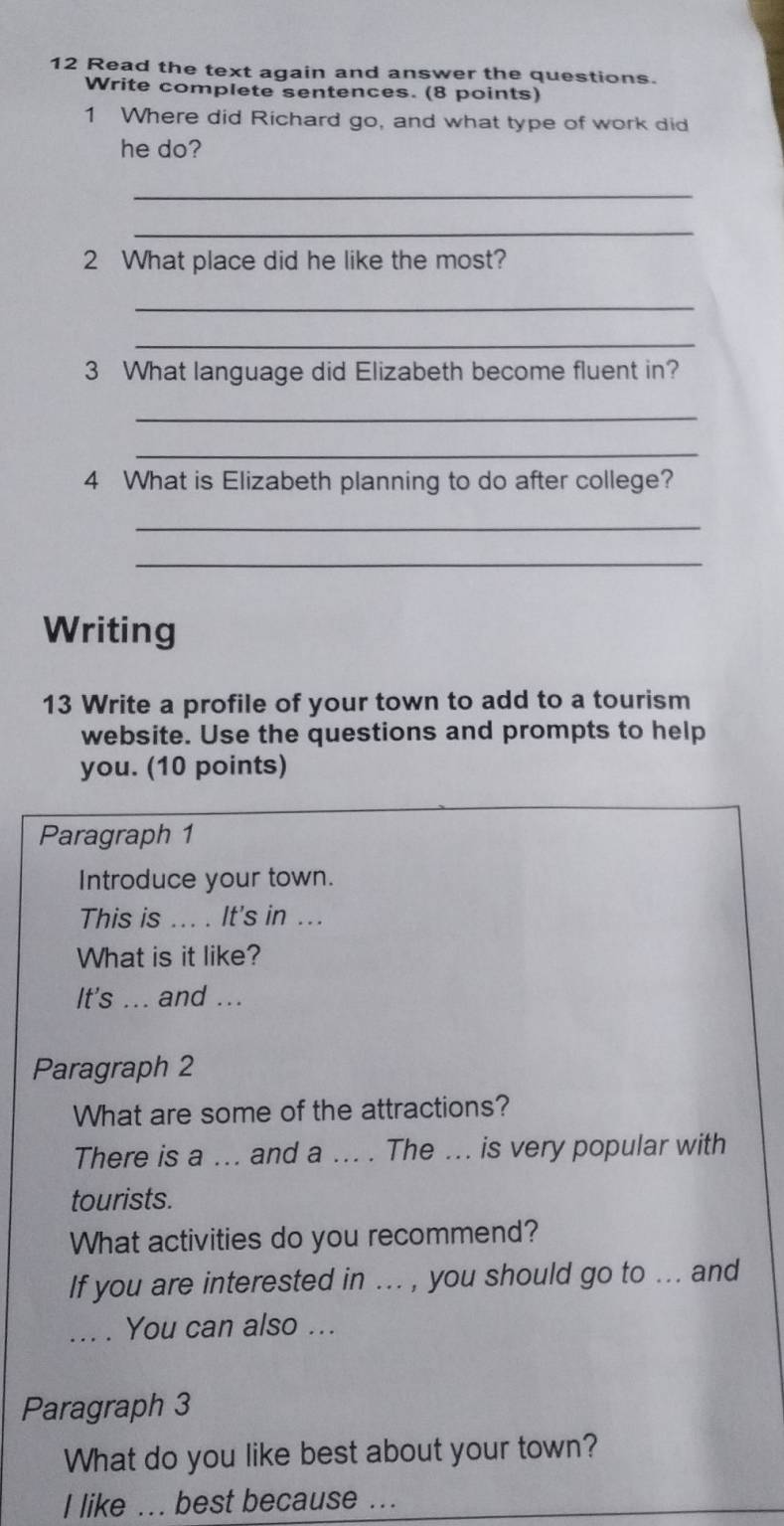 Read the text again and answer the questions. 
Write complete sentences. (8 points) 
1 Where did Richard go, and what type of work did 
he do? 
_ 
_ 
2 What place did he like the most? 
_ 
_ 
3 What language did Elizabeth become fluent in? 
_ 
_ 
4 What is Elizabeth planning to do after college? 
_ 
_ 
Writing 
13 Write a profile of your town to add to a tourism 
website. Use the questions and prompts to help 
you. (10 points) 
Paragraph 1 
Introduce your town. 
This is _.. . It's in ... 
What is it like? 
It's ... and ... 
Paragraph 2 
What are some of the attractions? 
There is a ... and a ... . The ... is very popular with 
tourists. 
What activities do you recommend? 
If you are interested in ... , you should go to ... and 
_. You can also ... 
Paragraph 3 
What do you like best about your town? 
I like ... best because ...