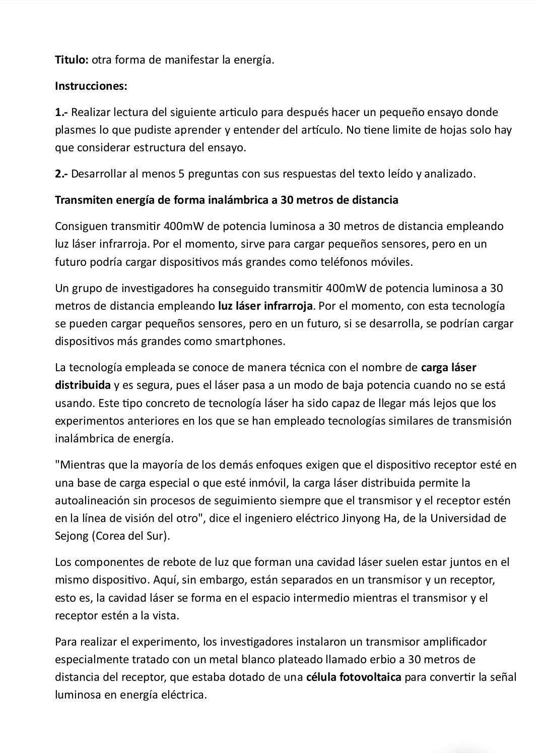 Titulo: otra forma de manifestar la energía.
Instrucciones:
1.- Realizar lectura del siguiente articulo para después hacer un pequeño ensayo donde
plasmes lo que pudiste aprender y entender del artículo. No tiene limite de hojas solo hay
que considerar estructura del ensayo.
2.- Desarrollar al menos 5 preguntas con sus respuestas del texto leído y analizado.
Transmiten energía de forma inalámbrica a 30 metros de distancia
Consiguen transmitir 400mW de potencia luminosa a 30 metros de distancia empleando
luz láser infrarroja. Por el momento, sirve para cargar pequeños sensores, pero en un
futuro podría cargar dispositivos más grandes como teléfonos móviles.
Un grupo de investigadores ha conseguido transmitir 400mW de potencia luminosa a 30
metros de distancia empleando luz láser infrarroja. Por el momento, con esta tecnología
se pueden cargar pequeños sensores, pero en un futuro, si se desarrolla, se podrían cargar
dispositivos más grandes como smartphones.
La tecnología empleada se conoce de manera técnica con el nombre de carga láser
distribuida y es segura, pues el láser pasa a un modo de baja potencia cuando no se está
usando. Este tipo concreto de tecnología láser ha sido capaz de llegar más lejos que los
experimentos anteriores en los que se han empleado tecnologías similares de transmisión
inalámbrica de energía.
"Mientras que la mayoría de los demás enfoques exigen que el dispositivo receptor esté en
una base de carga especial o que esté inmóvil, la carga láser distribuida permite la
autoalineación sin procesos de seguimiento siempre que el transmisor y el receptor estén
en la línea de visión del otro", dice el ingeniero eléctrico Jinyong Ha, de la Universidad de
Sejong (Corea del Sur).
Los componentes de rebote de luz que forman una cavidad láser suelen estar juntos en el
mismo dispositivo. Aquí, sin embargo, están separados en un transmisor y un receptor,
esto es, la cavidad láser se forma en el espacio intermedio mientras el transmisor y el
receptor estén a la vista.
Para realizar el experimento, los investigadores instalaron un transmisor amplificador
especialmente tratado con un metal blanco plateado llamado erbio a 30 metros de
distancia del receptor, que estaba dotado de una célula fotovoltaica para convertir la señal
luminosa en energía eléctrica.