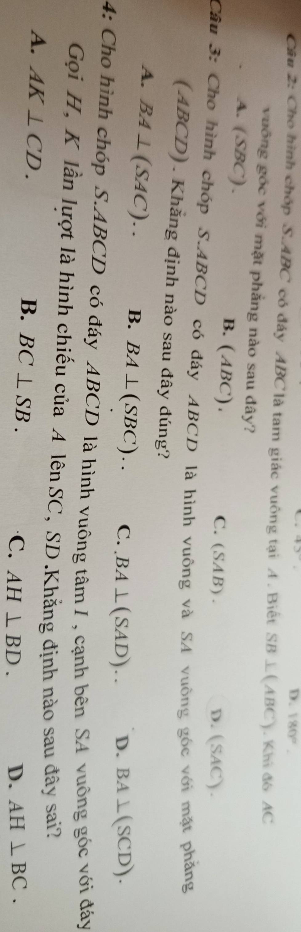 43
D. 180°. 
Câu 2: Cho hình chóp S. ABC có đáy ABC là tam giác vuông tại A . Biết ; SB⊥ (AI BC). Khi đó AC
vuông góc với mặt phẳng nào sau đây?
A. (SBC) . B. (ABC). C. (SAB).
D. (SAC).
Câu 3: Cho hình chóp S. ABCD có đáy ABCD là hình vuông và SA vuông góc với mặt phẳng
(ABCD) . Khẳng định nào sau đây đúng?
A. BA⊥ (SAC)..
B. BA⊥ (SBC)..
C..BA⊥ (SAD)... D. BA⊥ (SCD). 
4: Cho hình chóp S. ABCD có đáy ABCD là hình vuông tâm I , cạnh bên SA vuông góc với đáy
Gọi H, K lần lượt là hình chiếu của A lên SC, SD.Khẳng định nào sau đây sai?
B.
A. AK⊥ CD. BC⊥ SB. C. AH⊥ BD.
D. AH⊥ BC.