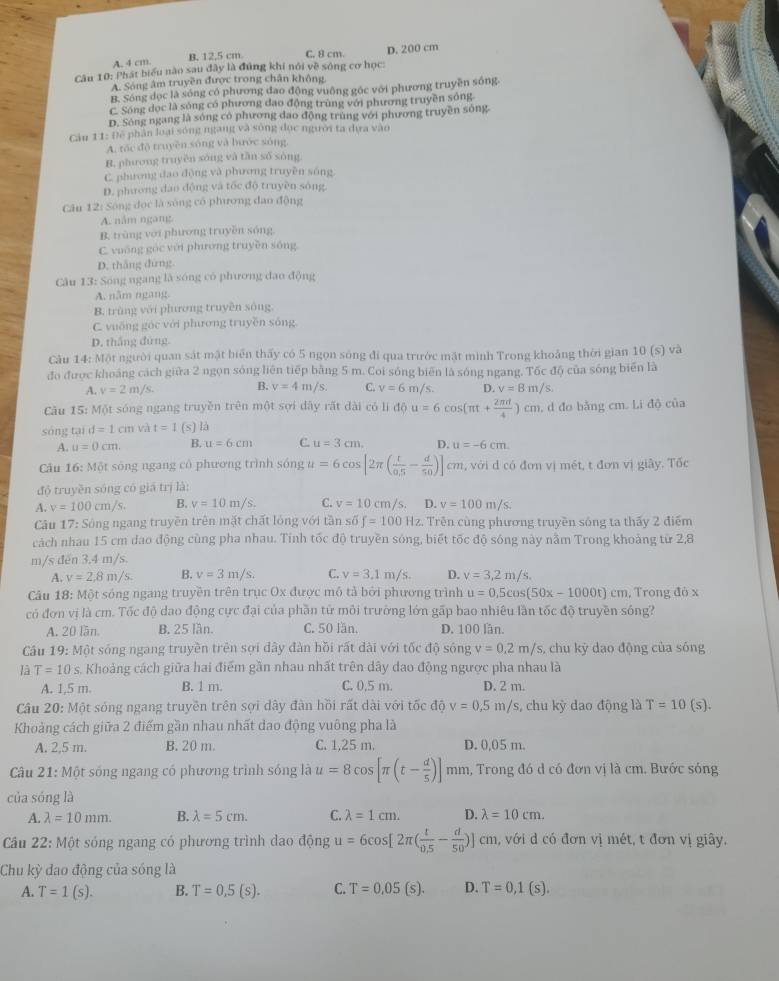 A. 4 cm. B. 12.5 cm C. 8 cm. D. 200 cm
Câu 10: Phát biểu nào sau đây là đúng khí nói về sóng cơ học:
A. Sóng âm truyền được trong chân không.
B. Sóng dọc là sóng có phương đao động vuông góc với phương truyền sống.
C. Sóng dọc là sóng có phương dạo động trùng với phương truyền sóng
D. Sông ngang là sóng có phương dao động trùng với phương truyền sóng.
Cầu 11: Để phân loại sóng ngang và sông đục người ta dựa vào
A. tóc độ truyền sóng và hước sóng.
B. phương truyền sóng và tần số sòng
C. phương dao động và phương truyền sóng
D. phương dao động và tốc độ truyền sòng
Câu 12: Sông đọc là sóng có phương đao động
A. năm ngang
B. trùng với phương truyền sóng
C. vuống góc với phương truyền sóng
D. thắng đứng
Câu 13: Sóng ngang là sóng có phương đao động
A. năm ngang
B. trùng với phưương truyền sông
C. vuống góc với phương truyền sóng
D. thắng đứng.
Câu 14: Một người quan sát mật biển thấy có 5 ngọn sóng đi qua trước mặt mình Trong khoảng thời gian 10(s) và
đo được khoảng cách giữa 2 ngọn sóng liên tiếp bằng 5 m. Coi sóng biên là sóng ngang. Tốc độ của sóng biển là
A. v=2m/s. B. v=4m/s. C. v=6m/s D. v=8m/s,
Cău 15: Một sóng ngang truyền trên một sợi dây rất dài có li độ u=6cos (π t+ 2π d/4 )cm
sóng tại d=1cm và t=1 (s) là , d đo bằng cm. Li độ của
A. u=0cm. B. u=6cm C. u=3cm. D. u=-6cm.
Câu 16: Một sông ngang có phương trình sóng u=6cos [2π ( t/0.5 - d/50 )]cn t, với d có đơn vị mét, t đơn vị giây. Tốc
độ truyền sóng có giá trị là:
A. v=100cm/s B. v=10m/s. C. v=10cm/s. D. v=100m/s.
Câu 17: Sông ngang truyền trên mặt chất lóng với tần số f=100Hz 2. Trên cùng phương truyền sống ta thấy 2 điểm
cách nhau 15 cm dao động cùng pha nhau. Tỉnh tốc độ truyền sóng, biết tốc độ sóng này nằm Trong khoảng từ 2,8
m/s đen 3.4 m/s.
A. y=2,8m/s. B. v=3m/s C. v=3,1m/s. D. v=3,2m/s.
Câu 18: Một sóng ngang truyền trên trục Ox được mô tả bởi phương trình u=0.5cos (50x-1000t)cm , Trong đỏ x
có đơn vị là cm. Tốc độ dao động cực đại của phần tử môi trường lớn gấp bao nhiêu lần tốc độ truyền sông?
A. 20 lần. B. 25 lần. C. 50 lần. D. 100 lần.
Cầu 19: Một sóng ngang truyền trên sợi dây đàn hồi rất dài với tốc độ sông v=0.2m/ s, chu kỳ dao động của sóng
là T=10s Khoảng cách giữa hai điểm gần nhau nhất trên dây dao động ngược pha nhau là
A. 1,5 m. B. 1 m. C. 0,5 m. D. 2 m.
Câu 20: Một sóng ngang truyền trên sợi dây đàn hồi rất dài với tốc độ v=0,5m/s , chu kỳ dao động là T=10(s).
Khoảng cách giữa 2 điểm gần nhau nhất dao động vuông pha là
A. 2,5 m. B. 20 m. C. 1,25 m. D. 0,05 m.
Câu 21: Một sóng ngang có phương trình sóng là u=8cos [π (t- d/5 )]mn mm, Trong đó d có đơn vị là cm. Bước sóng
của sóng là
A. lambda =10mm. B. lambda =5cm. C. lambda =1cm. D. lambda =10cm.
Câu 22: Một sóng ngang có phương trình dao động u=6cos [2π ( t/0.5 - d/50 )]cm với  ó đơn vị mét, t đơn vị giây.
Chu kỳ dao động của sóng là
A. T=1(s). B. T=0,5(s). C. T=0.05(s). D. T=0,1(s).