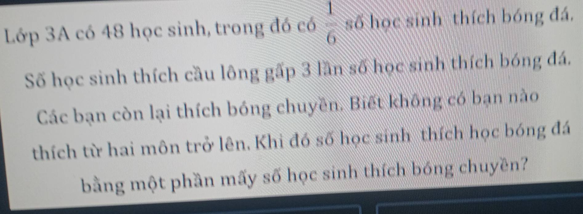 Lớp 3A có 48 học sinh, trong đó có  1/6  số học sinh thích bóng đá. 
Số học sinh thích cầu lông gấp 3 lần số học sinh thích bóng đá. 
Các bạn còn lại thích bóng chuyền. Biết không có bạn nào 
thích từ hai môn trở lên. Khi đổ số học sinh thích học bóng đá 
bằng một phần mấy số học sinh thích bóng chuyên?