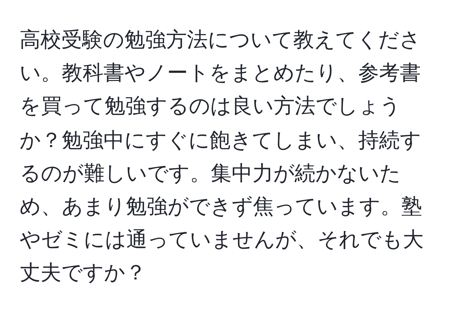 高校受験の勉強方法について教えてください。教科書やノートをまとめたり、参考書を買って勉強するのは良い方法でしょうか？勉強中にすぐに飽きてしまい、持続するのが難しいです。集中力が続かないため、あまり勉強ができず焦っています。塾やゼミには通っていませんが、それでも大丈夫ですか？