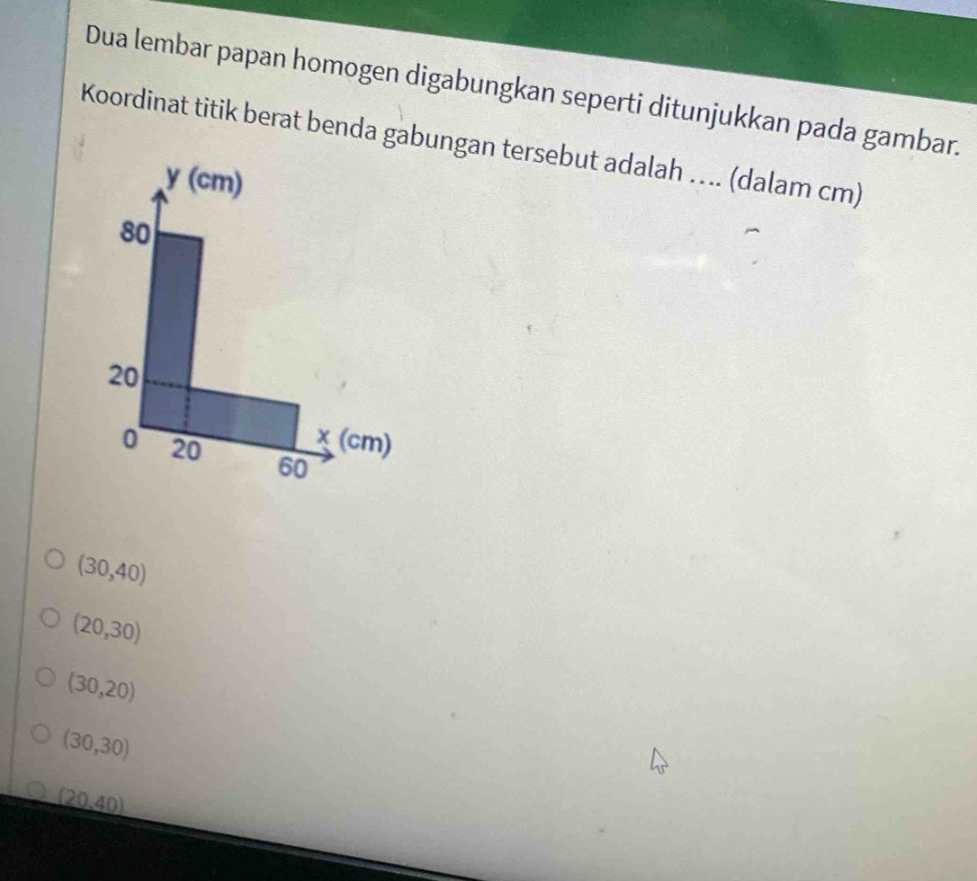 Dua lembar papan homogen digabungkan seperti ditunjukkan pada gambar.
Koordinat titik berat benda gabungan tersebut adalah …. (dalam cm)
y(cn n)
80
20
χ (cm)
0 20 60
(30,40)
(20,30)
(30,20)
(30,30)
(20,40)