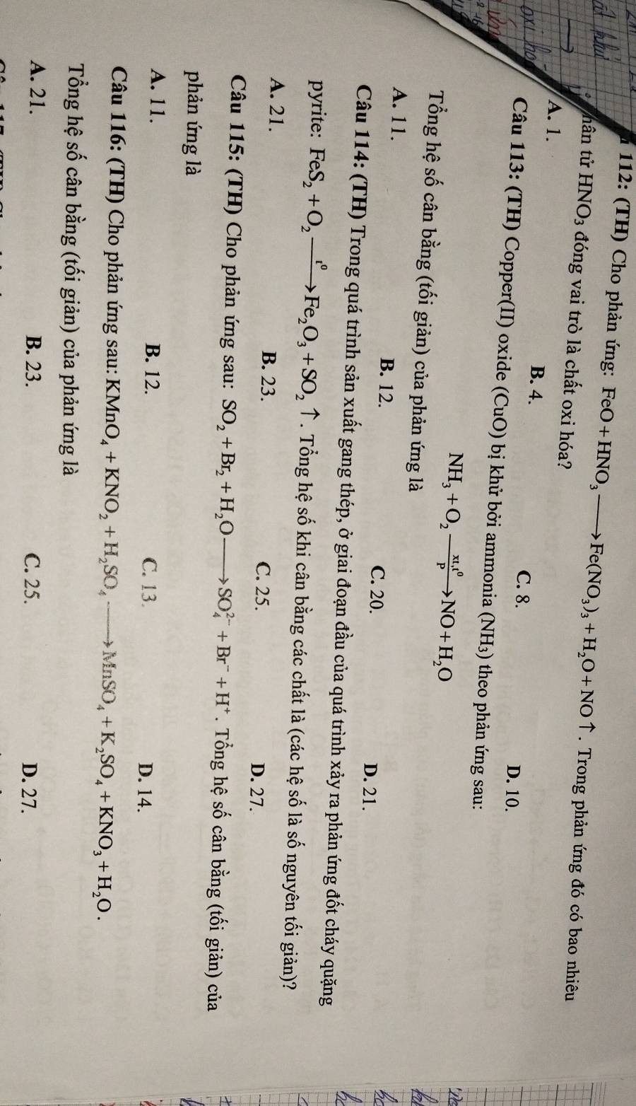 112: (TH) Cho phản ứng: FeO+HNO_3to Fe(NO_3)_3+H_2O+NOuparrow. Trong phản ứng đó có bao nhiêu
nân tử HNO_3 đóng vai trò là chất oxi hóa?
A. 1. B. 4. C. 8.
D. 10.
Câu 113: (TH) Copper(II) oxide (CuO) bị khử bởi ammonia (NH_3) * theo phản ứng sau:
NH_3+O_2xrightarrow xt,t^0NO+H_2O
Tổng hệ số cân bằng (tối giản) của phản ứng là
A. 11. B. 12. C. 20.
D. 21.
Câu 114: (TH) Trong quá trình sản xuất gang thép, ở giai đoạn đầu của quá trình xảy ra phản ứng đốt cháy quặng
pyrite: FeS_2+O_2xrightarrow r^0 Fe_2O_3+SO_2uparrow. Tổng hệ số khi cân bằng các chất là (các hệ số là số nguyên tối giản)?
A. 21. B. 23. D. 27.
C. 25.
Câu 115: (TH) Cho phản ứng sau: SO_2+Br_2+H_2Oto SO_4^((2-)+Br^-)+H^+. Tổng hệ số cân bằng (tối giản) của
phản ứng là
A. 11. B. 12. C. 13.
D. 14.
Câu 116: (TH) Cho phản ứng sau: KMnO_4+KNO_2+H_2SO_4to MnSO_4+K_2SO_4+KNO_3+H_2O.
Tổng hệ số cân bằng (tối giản) của phản ứng là
A. 21. B. 23. C. 25. D. 27.