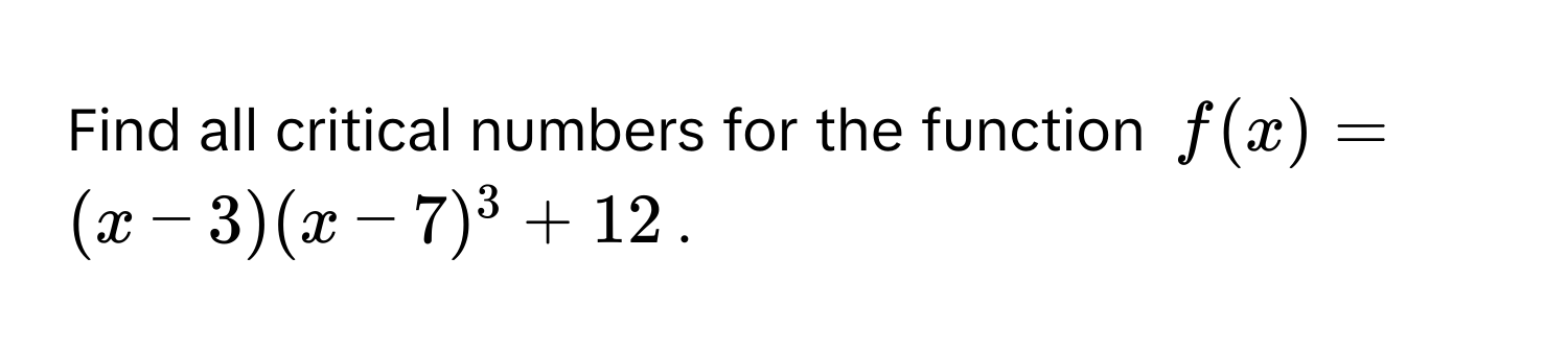 Find all critical numbers for the function $f(x) = (x - 3)(x - 7)^3 + 12$.