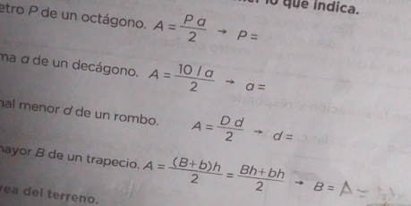 To que índica. 
etro P de un octágono. A= Pa/2 to P=
ma α de un decágono. A= (10/a)/2 to a=
hal menor d de un rombo. A= Dd/2 to d=
ayor B de un trapecio. A= ((B+b)h)/2 = (Bh+bh)/2 to B=
rea del terreno.