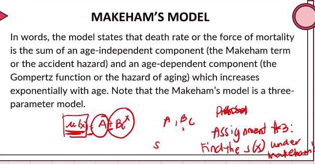 MAKEHAM’S MODEL 
In words, the model states that death rate or the force of mortality 
is the sum of an age-independent component (the Makeham term 
or the accident hazard) and an age-dependent component (the 
Gompertz function or the hazard of aging) which increases 
exponentially with age. Note that the Makeham's model is a three- 
parameter model. 
AL B