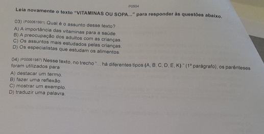 P0504
Leia novamente o texto ''VITAMINAS OU SOPA...' para responder às questões abaixo.
03) (P00061991) Qual éo assunto desse texto?
A) A importância das vitaminas para a saúde.
B) A preocupação dos adultos com as crianças
C) Os assuntos mais estudados pelas crianças.
D) Os especialistas que estudam os alimentos.
04) (P000s1967) Nesse texto, no trecho "... há diferentes tipos (A, B, C, D, E, K).'' 1°
foram utilizados para parágrafo), os parênteses
A) destacar um termo.
B) fazer uma reflexão.
C) mostrar um exemplo.
D) traduzir uma palavra.