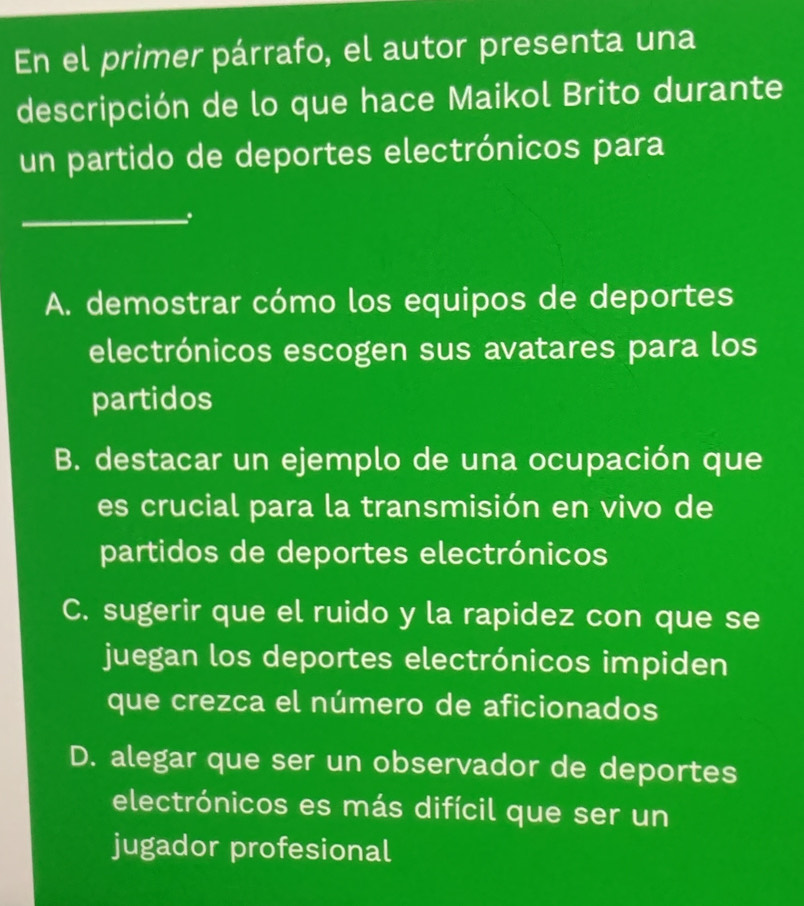 En el primer párrafo, el autor presenta una
descripción de lo que hace Maikol Brito durante
un partido de deportes electrónicos para
_
A. demostrar cómo los equipos de deportes
electrónicos escogen sus avatares para los
partidos
B. destacar un ejemplo de una ocupación que
es crucial para la transmisión en vivo de
partidos de deportes electrónicos
C. sugerir que el ruido y la rapidez con que se
juegan los deportes electrónicos impiden
que crezca el número de aficionados
D. alegar que ser un observador de deportes
electrónicos es más difícil que ser un
jugador profesional