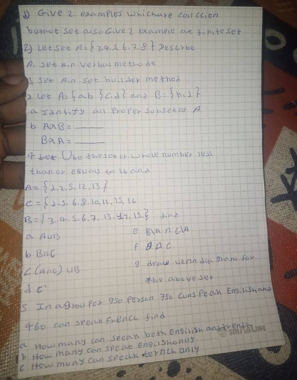 Give 2 examples whichare conction 
buarot set aisoGive 2 example at diniteset
letsec A= 3,4,5,6,7,8 Descr6t 
A, set Ain verbul methode 
B, set Ain set builder method 
3 let A= a,b c,d and B= k,2
a Iantify an proper subsetof A
b A* B=_ 
B* A=_ 
a bet Ube the set of whove number less 
than or equars to 1s and
A= 2,2,5,12,13
C= 2,5,6,8,10,11,15,16
B= 3,4,5,6,7,13,4,15 sin 2
aAuB 
e B|A∩ C|A
f θ △ C
bB∩ C
∠ (A∩ E)∪ B g draw verndia gram for 
attve above set
dC'
Is In agrou pos a5o person 7so Cuns Peak Engilishand 
460 can speak french find 
a How many can speak both Engilish anddrenth an 
b How many can speat Englishoning 
c How muny can speak ernchanly