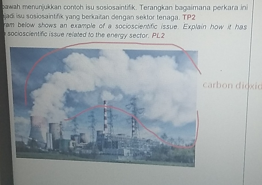 bawah menunjukkan contoh isu sosiosaintifik. Terangkan bagaimana perkara ini 
jadi isu sosiosaintifik yang berkaitan dengan sektor tenaga. TP2 
ram below shows an example of a socioscientific issue. Explain how it has 
socioscientific issue related to the energy sector. PL2 
bon dioxio