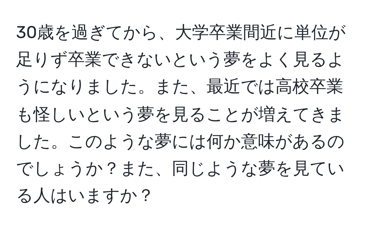 30歳を過ぎてから、大学卒業間近に単位が足りず卒業できないという夢をよく見るようになりました。また、最近では高校卒業も怪しいという夢を見ることが増えてきました。このような夢には何か意味があるのでしょうか？また、同じような夢を見ている人はいますか？