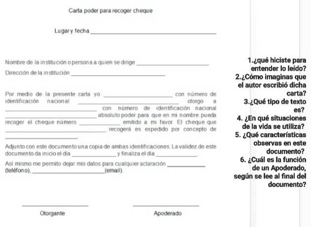 Carta poder para recoger cheque 
Lugary fecha_ 
Nombre de la institución o persona a quien se dirige _1iqué hiciste para 
entender lo leído? 
Dirección de la in stitución_ 2. ¿Cómo imaginas que 
el autor escribió dicha 
Por medio de la presente carta yo _con número de carta? 
_identificación nacional _otorgo a 3. ¿Qué tipo de texto es? 
con número de identificación nacional 
absoluto poder para que en mi nombre pueda 
recoger el cheque número _emitido a mi favor. El cheque que 4. ¿En qué situaciones 
_recogerá es expedido por concepto de de la vida se utiliza? 
_ 
5. ¿Qué características 
Adjunto con este documento una copia de ambas identificaciones. La validez de este observas en este 
documento da inicio el día _y finaliza el día _documento? 
Así mismo me permito dejar mis datos para cualquier aclaración_ 6. ¿Cuál es la función 
(teléfon o),_ (email) de un Apoderado, 
según se lee al final del 
documento? 
_ 
_ 
Otorgante Apoderado