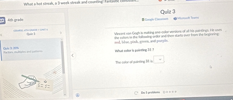 What a hot streak, a 3 week streak and counting! Fantastic consisten... 
Quiz 3 
4th grade ₹ Google Classroom €Microsoft Teams 
COURSE: 4TH GRADE » UNIT 6 
Quiz 3 ) Vincent van Gogh is making one-color versions of all his paintings. He uses 
the colors in the following order and then starts over from the beginning: 
red, blue, pink, green, and purple. 
Quiz 1 20% 
Factors, multiples and patterns What color is painting 31 ? 
The color of painting 31 is □ . 
Do 5 problems