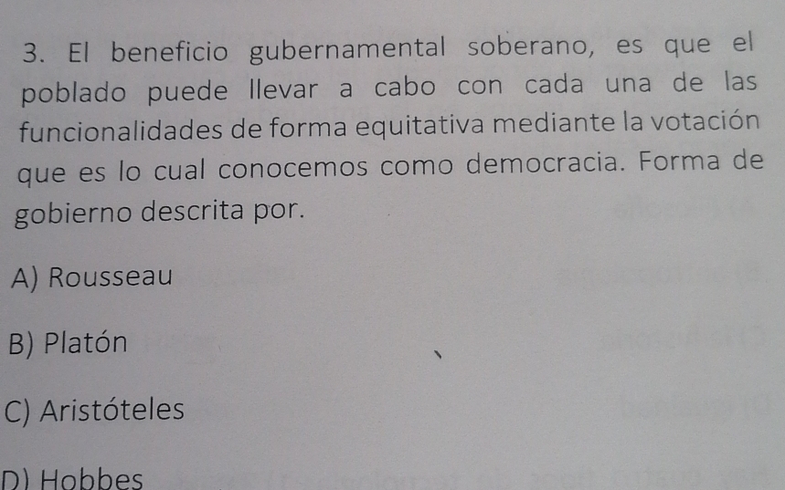 El beneficio gubernamental soberano, es que el
poblado puede llevar a cabo con cada una de las
funcionalidades de forma equitativa mediante la votación
que es lo cual conocemos como democracia. Forma de
gobierno descrita por.
A) Rousseau
B) Platón
C) Aristóteles
D) Hobbes