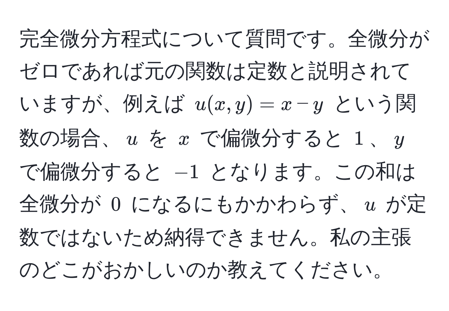 完全微分方程式について質問です。全微分がゼロであれば元の関数は定数と説明されていますが、例えば $u(x,y)=x-y$ という関数の場合、$u$ を $x$ で偏微分すると $1$、$y$ で偏微分すると $-1$ となります。この和は全微分が $0$ になるにもかかわらず、$u$ が定数ではないため納得できません。私の主張のどこがおかしいのか教えてください。