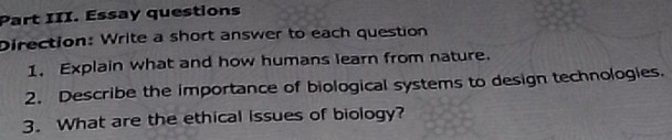 Part III. Essay questions 
Direction: Write a short answer to each question 
1. Explain what and how humans learn from nature. 
2. Describe the importance of biological systems to design technologies. 
3. What are the ethical issues of biology?