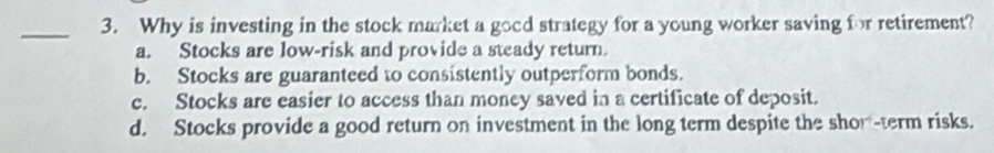 Why is investing in the stock market a good strategy for a young worker saving for retirement?
a. Stocks are low-risk and provide a steady return.
b. Stocks are guaranteed to consistently outperform bonds.
c. Stocks are easier to access than money saved in a certificate of deposit.
d. Stocks provide a good return on investment in the long term despite the show-term risks.