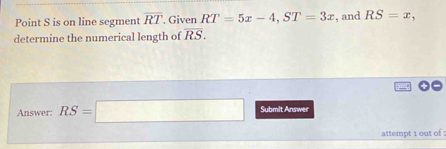 Point S is on line segment overline RT. Given RT=5x-4, ST=3x , and RS=x, 
determine the numerical length of overline RS. 
Answer: RS=□ Submit Answer 
attempt 1 out of :