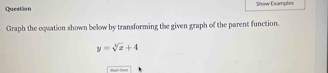 Show Examples 
Question 
Graph the equation shown below by transforming the given graph of the parent function.
y=sqrt[3](x)+4
Start Over