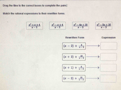 Drag the tiles to the correct boxes to complete the pairs.
Match the rational expressions to their rewritten forms.
 (x^2+x+4)/x-2   (x^2-x+4)/x-2   (x^2-4x+10)/x-2   (x^2-5x+16)/x-2 
Rewritten Form Expression
(x-2)+ 6/x-2  □
(x+3)+ 10/x-2  □
(x+1)+ 6/x-2  □
(x-3)+ 10/x-2  □