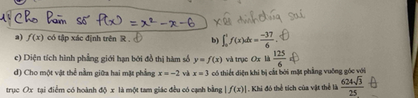 f(x) có tập xác định trên R. b) ∈t _0^(1f(x)dx=frac -37)6. 
c) Diện tích hình phẳng giới hạn bởi đồ thị hàm số y=f(x) và trục Ox là  125/6 
d) Cho một vật thể nằm giữa hai mặt phẳng x=-2 và x=3 có thiết diện khi bị cắt bởi mặt phầng vuỡng góc với 
trục Ox tại điểm có hoành độ x là một tam giác đều có cạnh bằng f(x)|. Khi đó thể tích của vật thể là  624sqrt(3)/25 