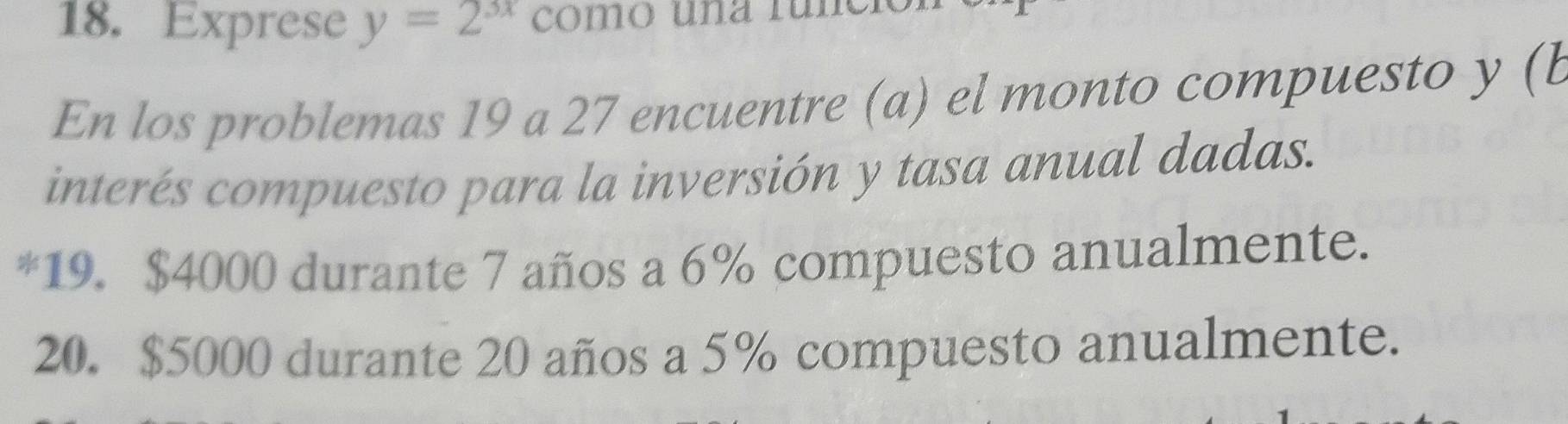 Exprese y=2^(3x) cómo una rúno
En los problemas 19 a 27 encuentre (a) el monto compuesto y (b
interés compuesto para la inversión y tasa anual dadas.
*19. $4000 durante 7 años a 6% compuesto anualmente.
20. $5000 durante 20 años a 5% compuesto anualmente.