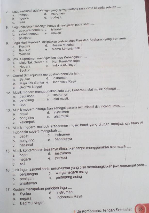 Lagu nasional adalah lagu yang isinya tentang rasa cinta kepada sebuah ....
a. tempat d. instrumen
b. negara e. budaya
c. rasa
8. Lagu nasional biasanya hanya dinyanyikan pada saat ....
a. upacara bendera d. istirahat
b. setiap tempat e. makan
c. pelajaran
9. Lagu Hari Merdeka diciptakan oleh ajudan Presiden Soekarno yang bernama ....
a. Kusbini d. Husein Mutahar
b. Ibu Sud e. Mamo Simanjuntak
c. Walaka
10. WR. Supratman menciptakan lagu Kebangsaan ....
a. Maju Tak Gentar d. Hari Kemerdekaan
b. Negara e. Indonesia Raya
c. Syukur
11. Cornel Simanjuntak merupakan pencipta lagu....
a. Syukur d. instrumen
b. Maju Tak Gentar e. Indonesia Raya
c. Bagimu Negeri
12. Musik modern menggunakan satu atau beberapa alat musik sebagai ....
a. tradisional d. instrumen
b. pengiring e. alat musik
c. lagu
13. Musik modern difungsikan sebagai sarana aktualisasi diri individu atau.....
a. cepat d. instrumen
b. pengiring e. alat musik
c. kelompok
14. Musik modern meliputi aransemen musik barat yang diubah menjadi ciri khas di
Indonesia seperti mengubah ....
a. cepat d. instrumen
b. pengiring e. bahasanya
c. nasional
15. Musik kontemporer biasanya dimainkan tanpa menggunakan alat musik ....
a. cepat d. instrumen
b. negara e. perkusi
c. asli
16. Lirik lagu nasional berisi unsur-unsur yang bisa membangkitkan jiwa semangat para...
a. perjuangan d. warga negara asing
b. penjajah e. pedagang asing
c. wisatawan
17. Kusbini merupakan pencipta lagu ....
a. Syukur d. instrumen
b. negara e. Indonesia Raya
c. Bagimu Negeri
| Uji Kompetensi Tengah Semester 35