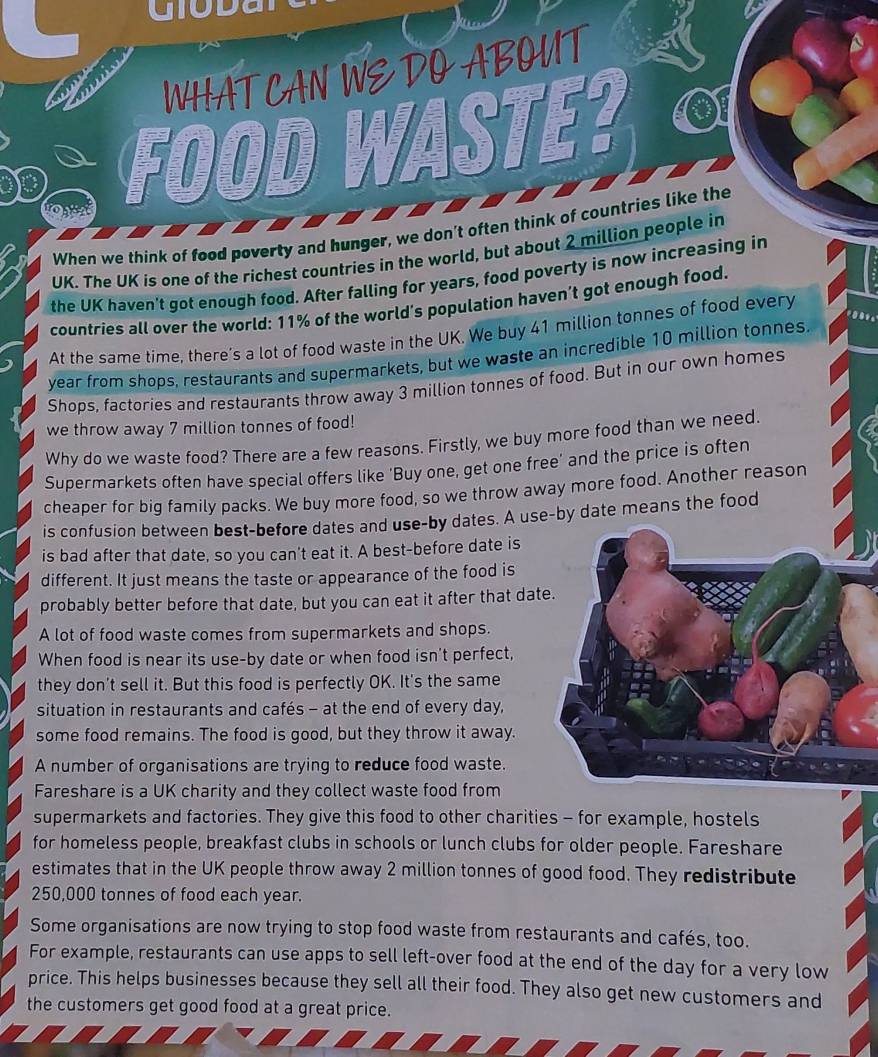 IO D 
a WHATCAN WE DO ABOUT
FOOD WASTE?
When we think of food poverty and hunger, we don’t often think of countries like the
UK. The UK is one of the richest countries in the world, but about 2 million people in
the UK haven't got enough food. After falling for years, food poverty is now increasing in
countries all over the world: 11% of the world's population haven’t got enough food.
0 
At the same time, there’s a lot of food waste in the UK. We buy 41 million tonnes of food every
year from shops, restaurants and supermarkets, but we waste an incredible 10 million tonnes.
Shops, factories and restaurants throw away 3 million tonnes of food. But in our own homes
we throw away 7 million tonnes of food!
Why do we waste food? There are a few reasons. Firstly, we buy more food than we need.
Supermarkets often have special offers like 'Buy one, get one free’ and the price is often
cheaper for big family packs. We buy more food, so we throw away more food. Another reason
is confusion between best-before dates and use-by dates. A use-by date means the food
is bad after that date, so you can't eat it. A best-before date is
different. It just means the taste or appearance of the food is
probably better before that date, but you can eat it after that dat
A lot of food waste comes from supermarkets and shops.
When food is near its use-by date or when food isn't perfect,
they don't sell it. But this food is perfectly OK. It's the same
situation in restaurants and cafés - at the end of every day,
some food remains. The food is good, but they throw it away.
A number of organisations are trying to reduce food waste.
Fareshare is a UK charity and they collect waste food from
supermarkets and factories. They give this food to other charities - for example, hostels
for homeless people, breakfast clubs in schools or lunch clubs for older people. Fareshare
estimates that in the UK people throw away 2 million tonnes of good food. They redistribute
250,000 tonnes of food each year.
Some organisations are now trying to stop food waste from restaurants and cafés, too.
For example, restaurants can use apps to sell left-over food at the end of the day for a very low
price. This helps businesses because they sell all their food. They also get new customers and
the customers get good food at a great price.