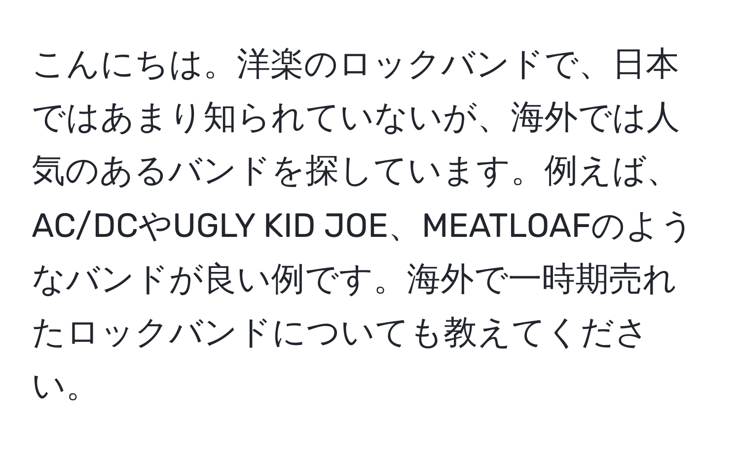 こんにちは。洋楽のロックバンドで、日本ではあまり知られていないが、海外では人気のあるバンドを探しています。例えば、AC/DCやUGLY KID JOE、MEATLOAFのようなバンドが良い例です。海外で一時期売れたロックバンドについても教えてください。