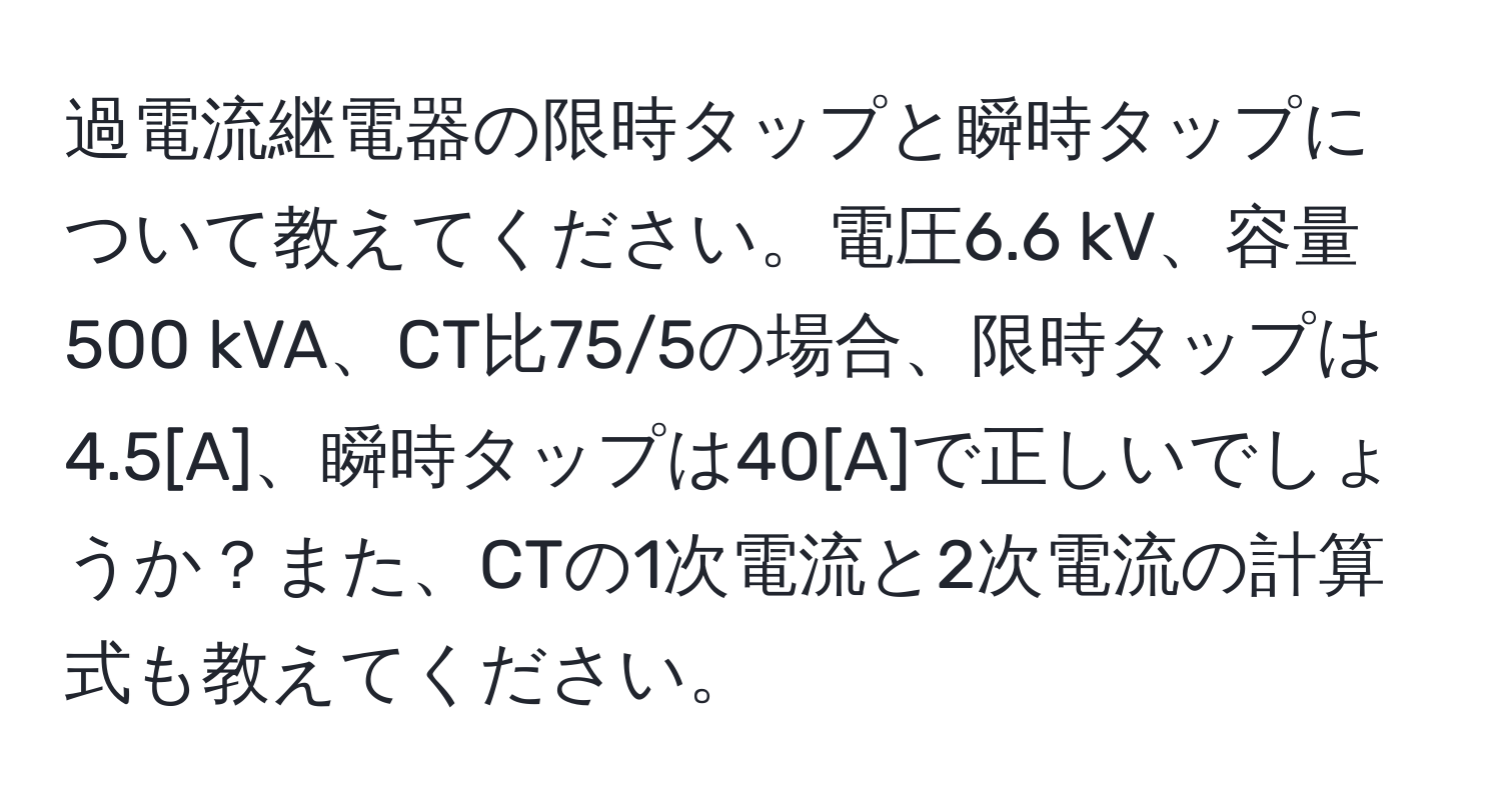 過電流継電器の限時タップと瞬時タップについて教えてください。電圧6.6 kV、容量500 kVA、CT比75/5の場合、限時タップは4.5[A]、瞬時タップは40[A]で正しいでしょうか？また、CTの1次電流と2次電流の計算式も教えてください。