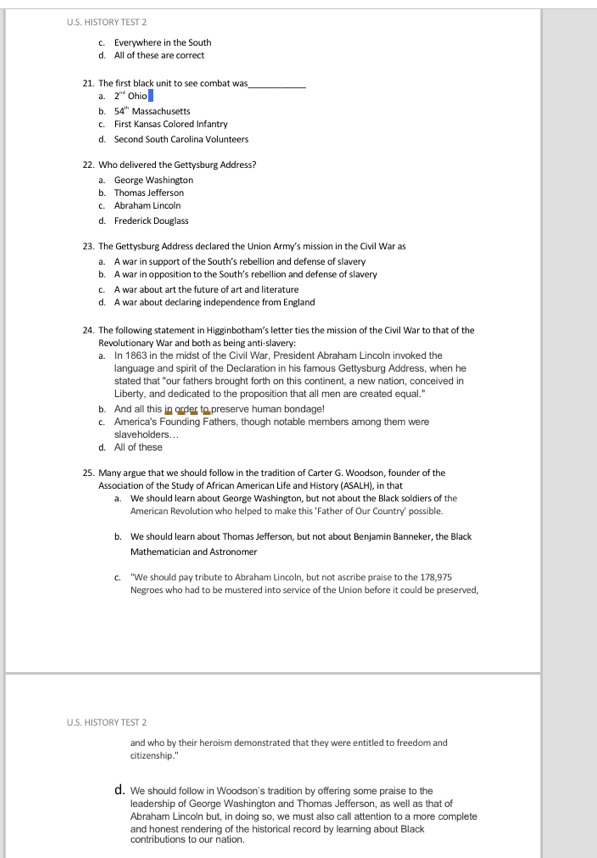 HISTORY TEST 2
c. Everywhere in the South
d. All of these are correct
21. The first black unit to see combat was
_
a. 2^(nd) Ohio
b. 54° Massachusetts
c. First Kansas Colored Infantry
d. Second South Carolina Volunteers
22. Who delivered the Gettysburg Address?
a. George Washington
b. Thomas Jefferson
c. Abraham Lincoln
d. Frederick Douglass
23. The Gettysburg Address declared the Union Army's mission in the Civil War as
a. A war in support of the South’s rebellion and defense of slavery
b. A war in opposition to the South's rebellion and defense of slavery
c. A war about art the future of art and literature
d. A war about declaring independence from England
24. The following statement in Higginbotham's letter ties the mission of the Civil War to that of the
Revolutionary War and both as being anti-slavery:
a. In 1863 in the midst of the Civil War, President Abraham Lincoln invoked the
language and spirit of the Declaration in his famous Gettysburg Address, when he
stated that "our fathers brought forth on this continent, a new nation, conceived in
Liberty, and dedicated to the proposition that all men are created equal."
b. And all this in order to preserve human bondage!
c. America's Founding Fathers, though notable members among them were
slaveholders...
d. All of these
25. Many argue that we should follow in the tradition of Carter G. Woodson, founder of the
Association of the Study of African American Life and History (ASALH), in that
a. We should learn about George Washington, but not about the Black soldiers of the
American Revolution who helped to make this 'Father of Our Country' possible.
b. We should learn about Thomas Jefferson, but not about Benjamin Banneker, the Black
Mathematician and Astronomer
c. "We should pay tribute to Abraham Lincoln, but not ascribe praise to the 178,975
Negroes who had to be mustered into service of the Union before it could be preserved,
U.S. HISTORY TEST 2
and who by their heroism demonstrated that they were entitled to freedom and
citizenship.'
d. We should follow in Woodson's tradition by offering some praise to the
leadership of George Washington and Thomas Jefferson, as well as that of
Abraham Lincoln but, in doing so, we must also call attention to a more complete
and honest rendering of the historical record by learning about Black
contributions to our nation