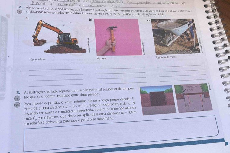 Alavancas são dispositivos simples que facilitam a realização de determinadas atividades. Observe as figuras a seguir e classifique 
as alavancas representadas em interfixa, inter-resistente e interpotente. Justifique a classificação escolhida 
a) 
Escavadeira Martelo. Carrinho 
_ 
_ 
_ 
_ 
_ 
_ 
_ 
_ 
_ 
_ 
_ 
_ 
3. As ilustrações ao lado representam as vistas frontal e superior de um por- 
Doro de 
apolo 4 
D) tão que se encontra instalado entre duas paredes. 
18) Para mover o portão, o valor mínimo de uma força perpendicular F_1. 
exercida a uma distância d_1=0.5m em relação à dobradiça, é de 1,2 N. 
x 
Levando em conta a condição apresentada, determine o menor valor da 
força F_2 em newtons, que deve ser aplicada a uma distância d_2=2.4m
em relação à dobradiça para que o portão se movimente.