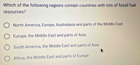 Which of the following regions contain countries with lots of fossil fuel
resources?
North America, Europe, Australasia and parts of the Middle East
Europe, the Middle East and parts of Asia
South America, the Middle East and parts of Asia
Africa, the Middle East and parts of Europe